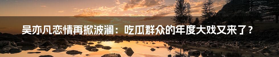 吴亦凡恋情再掀波澜:吃瓜群众的年度大戏又来了?