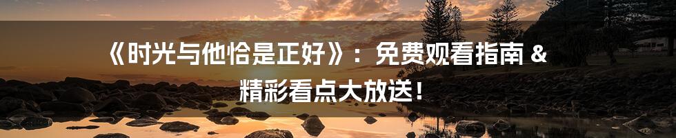 《时光与他恰是正好》：免费观看指南 & 精彩看点大放送！