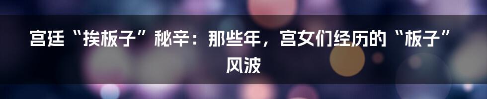 宫廷“挨板子”秘辛:那些年,宫女们经历的“板子”风波