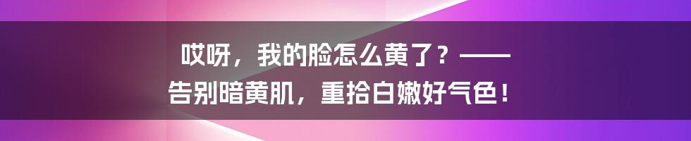 哎呀，我的脸怎么黄了？—— 告别暗黄肌，重拾白嫩好气色！