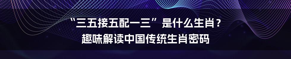 “三五接五配一三”是什么生肖？ 趣味解读中国传统生肖密码