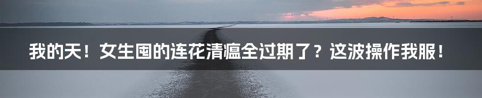我的天！女生囤的连花清瘟全过期了？这波操作我服！