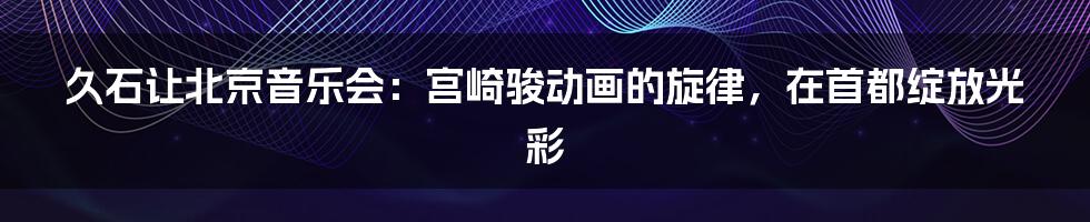 久石让北京音乐会：宫崎骏动画的旋律，在首都绽放光彩