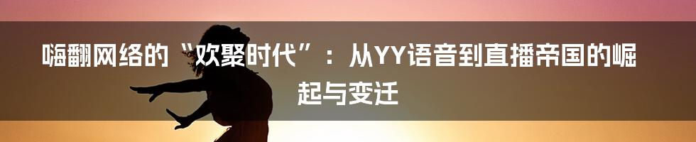 嗨翻网络的“欢聚时代”：从YY语音到直播帝国的崛起与变迁