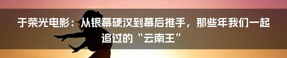 于荣光电影:从银幕硬汉到幕后推手,那些年我们一起追过的“云南王”