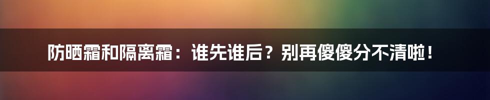 防晒霜和隔离霜：谁先谁后？别再傻傻分不清啦！