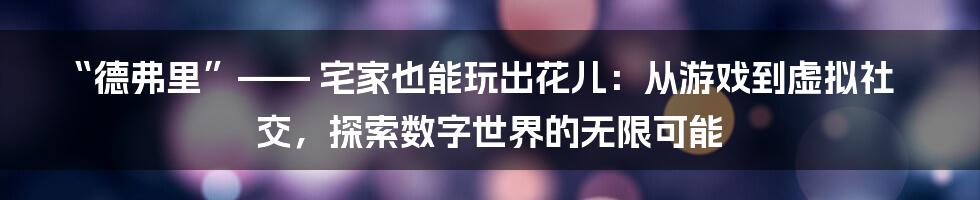 “德弗里”—— 宅家也能玩出花儿:从游戏到虚拟社交,探索数字世界的无限可能