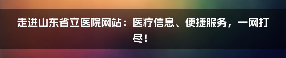 走进山东省立医院网站：医疗信息、便捷服务，一网打尽！