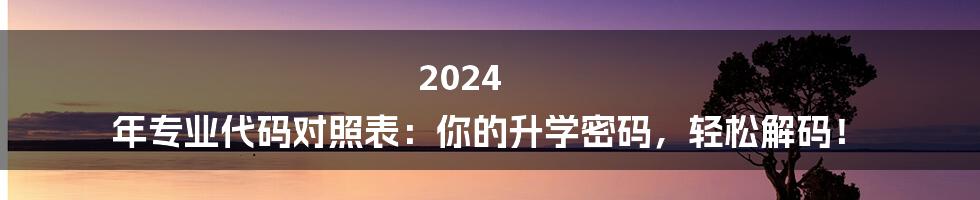 2024 年专业代码对照表：你的升学密码，轻松解码！