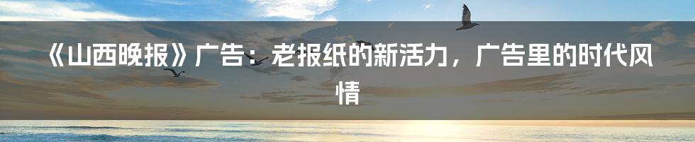 《山西晚报》广告：老报纸的新活力，广告里的时代风情