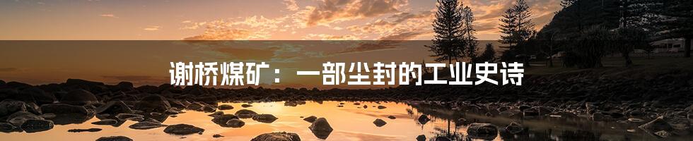 谢桥煤矿：一部尘封的工业史诗