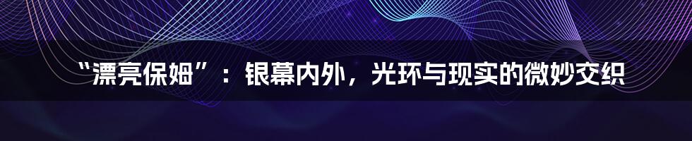 “漂亮保姆”：银幕内外，光环与现实的微妙交织