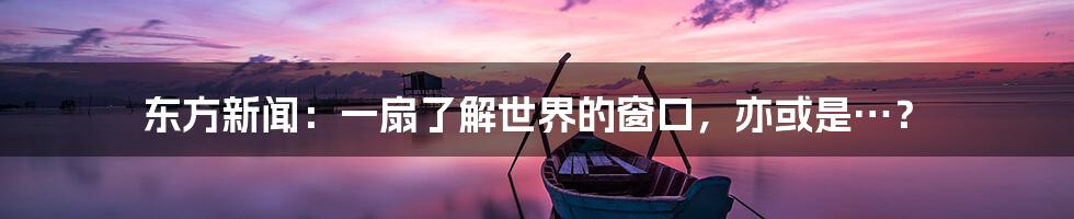 东方新闻：一扇了解世界的窗口，亦或是…？