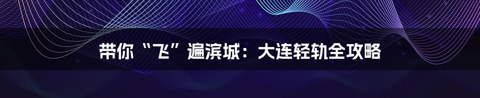 带你“飞”遍滨城：大连轻轨全攻略