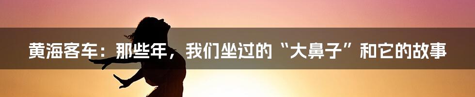 黄海客车:那些年,我们坐过的“大鼻子”和它的故事