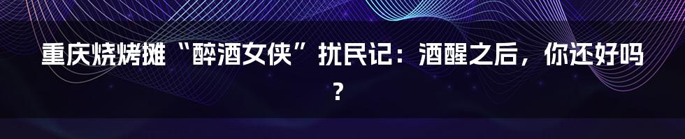 重庆烧烤摊“醉酒女侠”扰民记：酒醒之后，你还好吗？