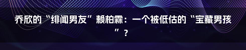 乔欣的“绯闻男友”赖柏霖：一个被低估的“宝藏男孩”？