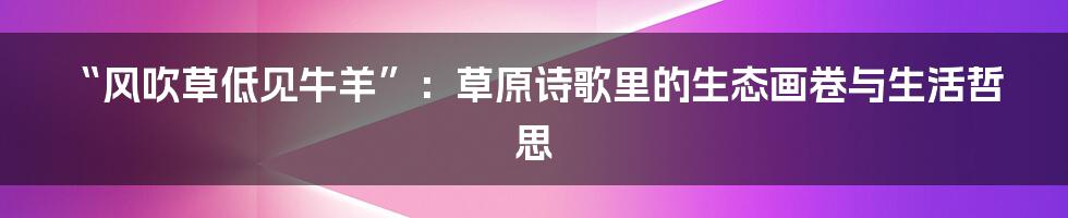 “风吹草低见牛羊”:草原诗歌里的生态画卷与生活哲思