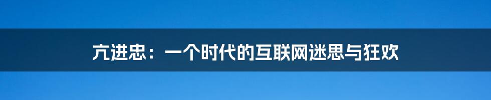 亢进忠：一个时代的互联网迷思与狂欢