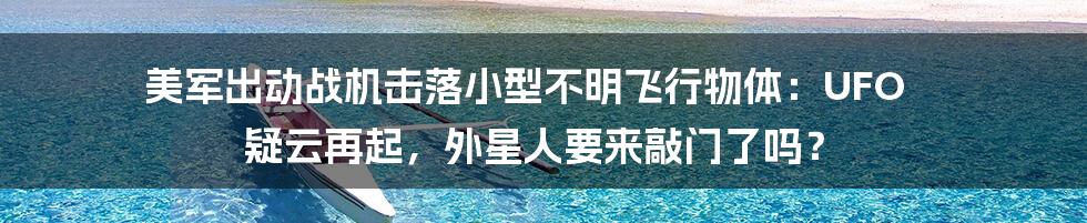 美军出动战机击落小型不明飞行物体:UFO 疑云再起,外星人要来敲门了吗?