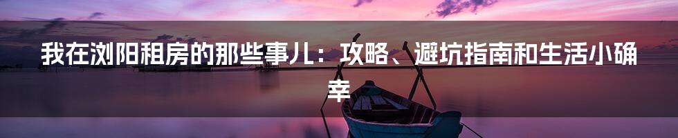 我在浏阳租房的那些事儿：攻略、避坑指南和生活小确幸