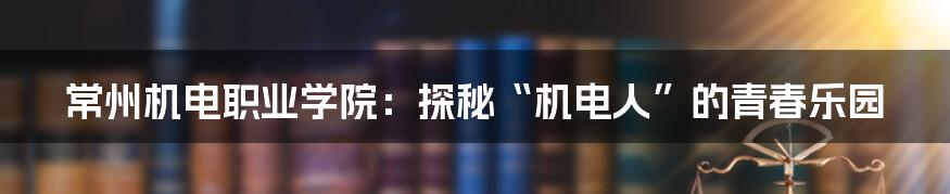 常州机电职业学院：探秘“机电人”的青春乐园