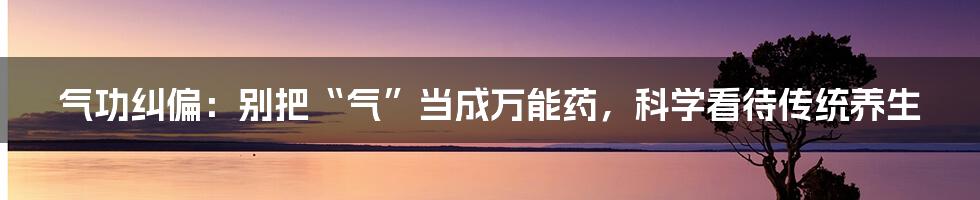 气功纠偏:别把“气”当成万能药,科学看待传统养生