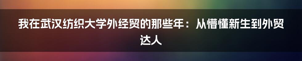我在武汉纺织大学外经贸的那些年:从懵懂新生到外贸达人