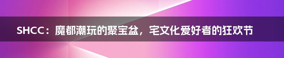 SHCC:魔都潮玩的聚宝盆,宅文化爱好者的狂欢节