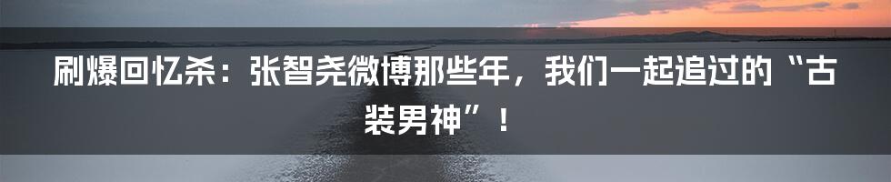 刷爆回忆杀：张智尧微博那些年，我们一起追过的“古装男神”！