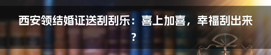 西安领结婚证送刮刮乐:喜上加喜,幸福刮出来?