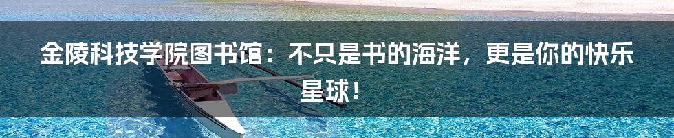 金陵科技学院图书馆：不只是书的海洋，更是你的快乐星球！