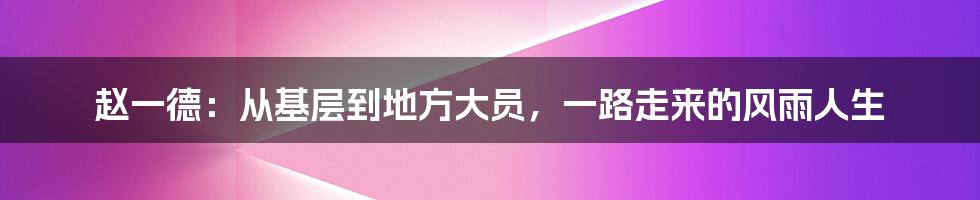 赵一德：从基层到地方大员，一路走来的风雨人生