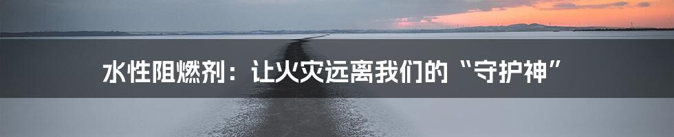水性阻燃剂：让火灾远离我们的“守护神”