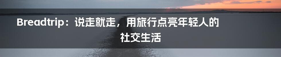 Breadtrip：说走就走，用旅行点亮年轻人的社交生活