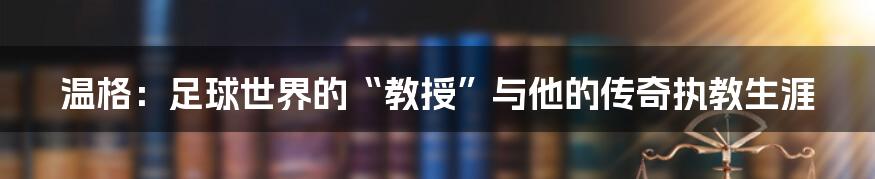 温格：足球世界的“教授”与他的传奇执教生涯