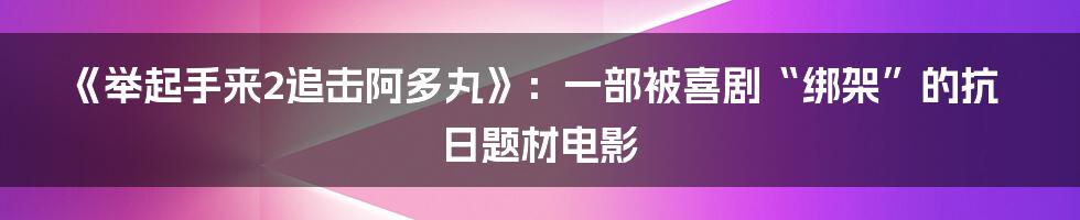 《举起手来2追击阿多丸》：一部被喜剧“绑架”的抗日题材电影