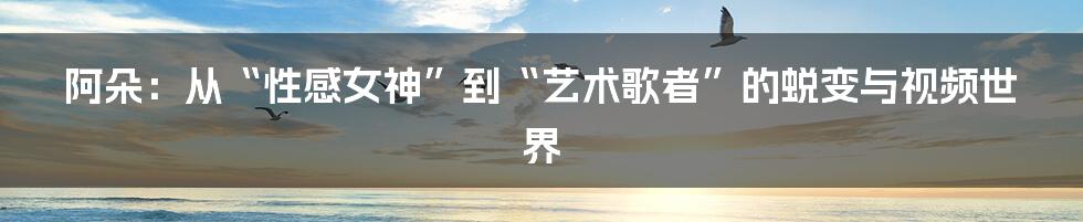 阿朵:从“性感女神”到“艺术歌者”的蜕变与视频世界
