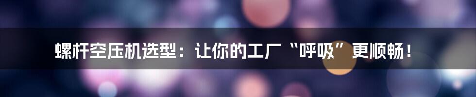 螺杆空压机选型：让你的工厂“呼吸”更顺畅！