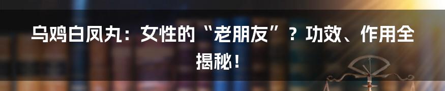 乌鸡白凤丸：女性的“老朋友”？功效、作用全揭秘！