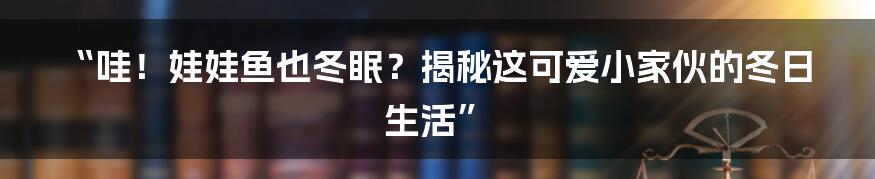 “哇！娃娃鱼也冬眠？揭秘这可爱小家伙的冬日生活”