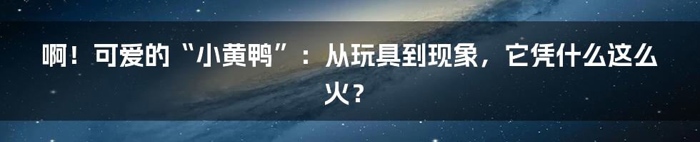 啊！可爱的“小黄鸭”：从玩具到现象，它凭什么这么火？