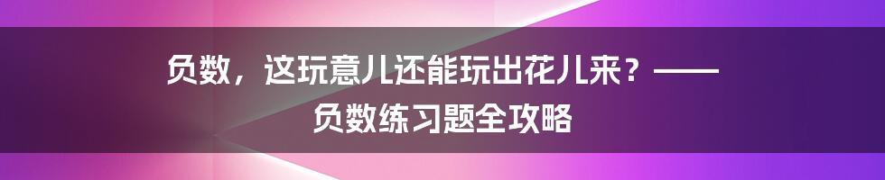 负数,这玩意儿还能玩出花儿来?—— 负数练习题全攻略