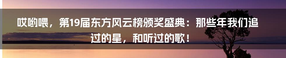 哎哟喂，第19届东方风云榜颁奖盛典：那些年我们追过的星，和听过的歌！