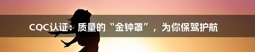 CQC认证:质量的“金钟罩”,为你保驾护航