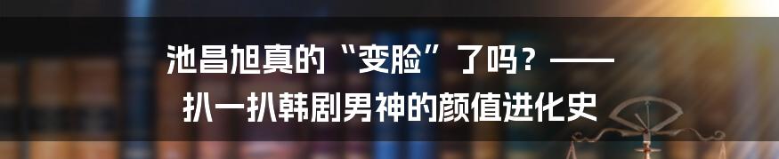池昌旭真的“变脸”了吗?—— 扒一扒韩剧男神的颜值进化史