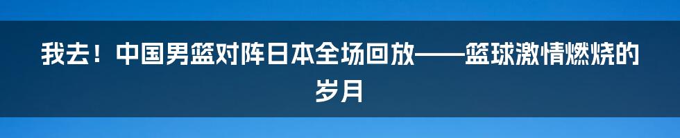 我去!中国男篮对阵日本全场回放——篮球激情燃烧的岁月