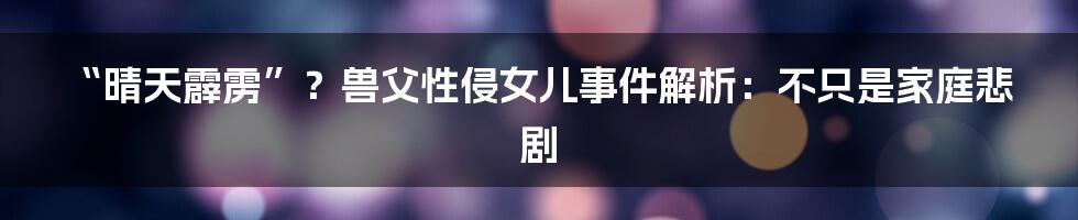 “晴天霹雳”？兽父性侵女儿事件解析：不只是家庭悲剧