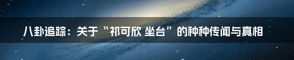 八卦追踪：关于“祁可欣 坐台”的种种传闻与真相