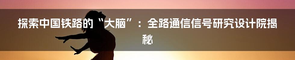 探索中国铁路的“大脑”:全路通信信号研究设计院揭秘